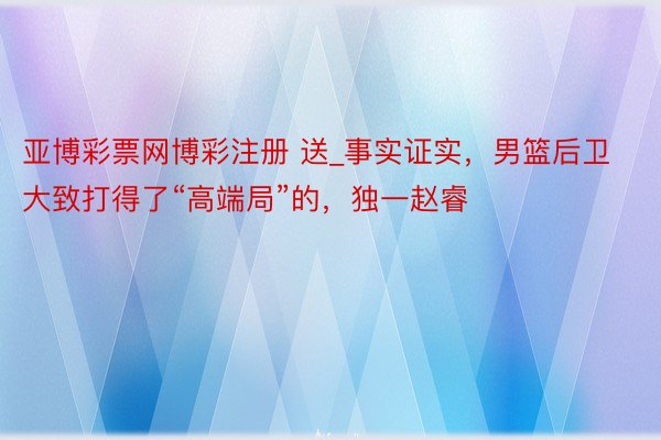 亚博彩票网博彩注册 送_事实证实，男篮后卫大致打得了“高端局”的，独一赵睿