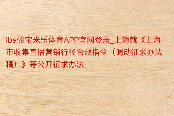 iba骰宝米乐体育APP官网登录_上海就《上海市收集直播营销行径合规指令（调动征求办法稿）》等公开征求办法