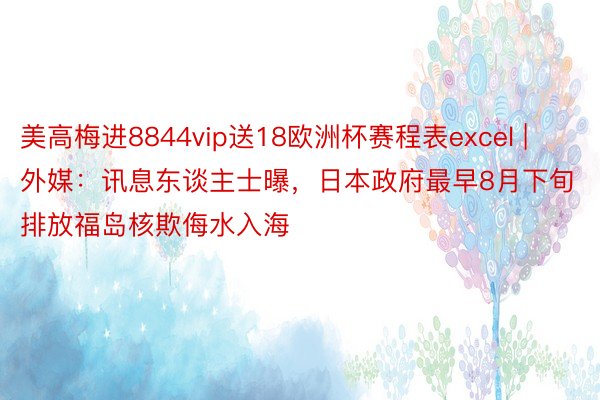 美高梅进8844vip送18欧洲杯赛程表excel | 外媒：讯息东谈主士曝，日本政府最早8月下旬排放福岛核欺侮水入海