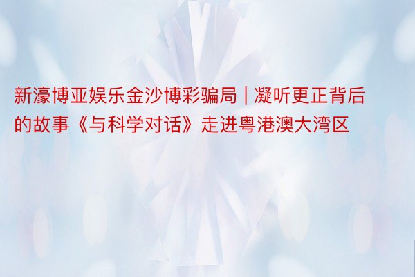 新濠博亚娱乐金沙博彩骗局 | 凝听更正背后的故事《与科学对话》走进粤港澳大湾区
