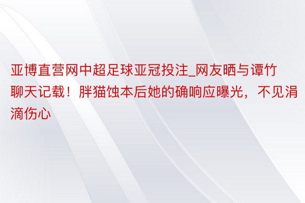 亚博直营网中超足球亚冠投注_网友晒与谭竹聊天记载！胖猫蚀本后她的确响应曝光，不见涓滴伤心
