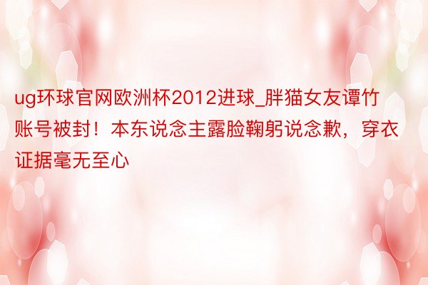 ug环球官网欧洲杯2012进球_胖猫女友谭竹账号被封！本东说念主露脸鞠躬说念歉，穿衣证据毫无至心