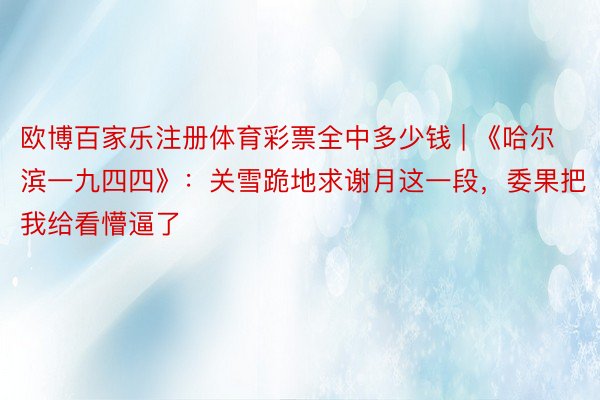 欧博百家乐注册体育彩票全中多少钱 | 《哈尔滨一九四四》：关雪跪地求谢月这一段，委果把我给看懵逼了