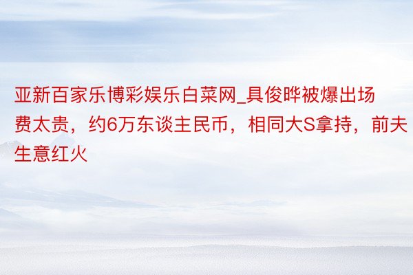 亚新百家乐博彩娱乐白菜网_具俊晔被爆出场费太贵，约6万东谈主民币，相同大S拿持，前夫生意红火