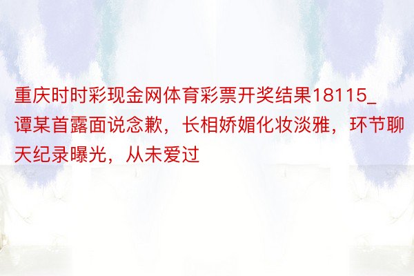 重庆时时彩现金网体育彩票开奖结果18115_谭某首露面说念歉，长相娇媚化妆淡雅，环节聊天纪录曝光，从未爱过