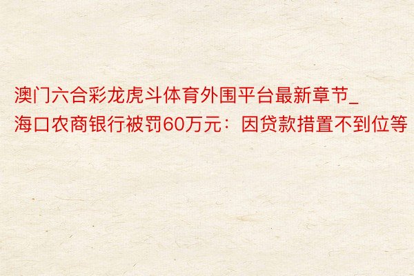 澳门六合彩龙虎斗体育外围平台最新章节_海口农商银行被罚60万元：因贷款措置不到位等