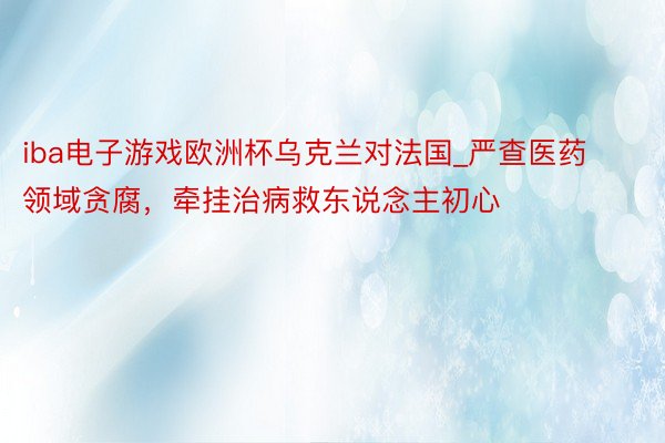 iba电子游戏欧洲杯乌克兰对法国_严查医药领域贪腐，牵挂治病救东说念主初心