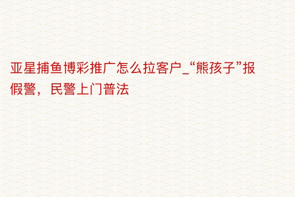 亚星捕鱼博彩推广怎么拉客户_“熊孩子”报假警，民警上门普法