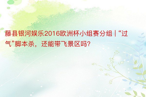 藤县银河娱乐2016欧洲杯小组赛分组 | “过气”脚本杀，还能带飞景区吗？