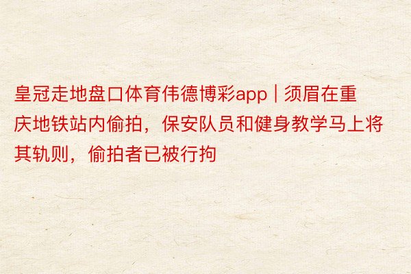 皇冠走地盘口体育伟德博彩app | 须眉在重庆地铁站内偷拍，保安队员和健身教学马上将其轨则，偷拍者已被行拘