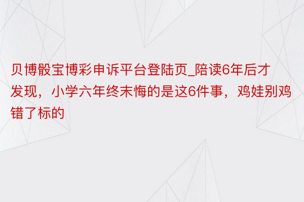 贝博骰宝博彩申诉平台登陆页_陪读6年后才发现，小学六年终末悔的是这6件事，鸡娃别鸡错了标的