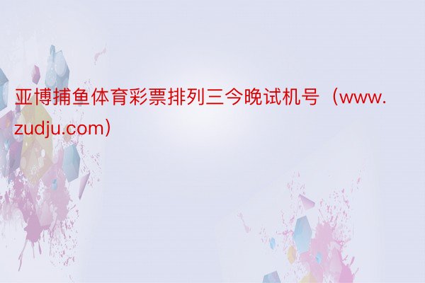 亚博捕鱼体育彩票排列三今晚试机号（www.zudju.com）