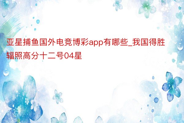 亚星捕鱼国外电竞博彩app有哪些_我国得胜辐照高分十二号04星