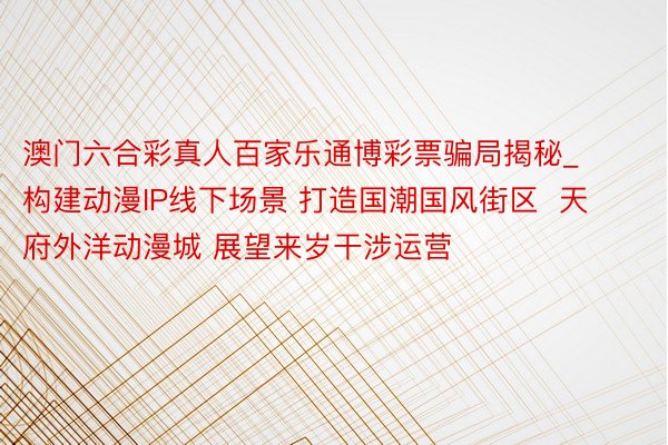 澳门六合彩真人百家乐通博彩票骗局揭秘_构建动漫IP线下场景 打造国潮国风街区  天府外洋动漫城 展望来岁干涉运营