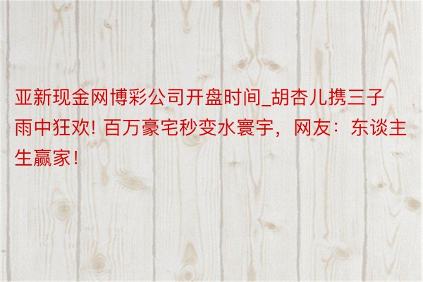 亚新现金网博彩公司开盘时间_胡杏儿携三子雨中狂欢! 百万豪宅秒变水寰宇，网友：东谈主生赢家！