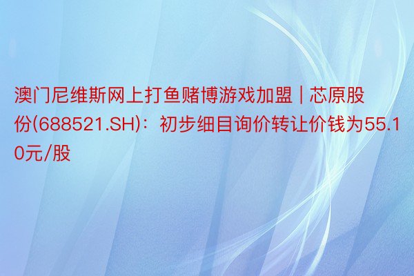 澳门尼维斯网上打鱼赌博游戏加盟 | 芯原股份(688521.SH)：初步细目询价转让价钱为55.10元/股