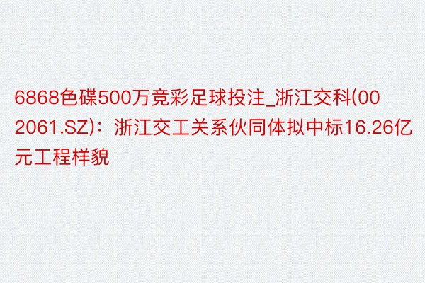 6868色碟500万竞彩足球投注_浙江交科(002061.SZ)：浙江交工关系伙同体拟中标16.26亿元工程样貌