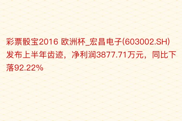 彩票骰宝2016 欧洲杯_宏昌电子(603002.SH)发布上半年齿迹，净利润3877.71万元，同比下落92.22%