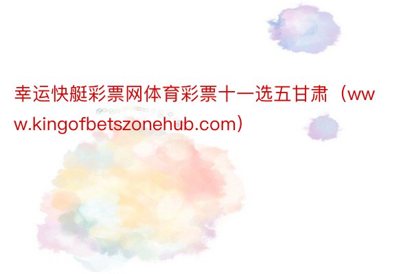 幸运快艇彩票网体育彩票十一选五甘肃（www.kingofbetszonehub.com）