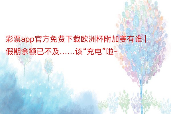 彩票app官方免费下载欧洲杯附加赛有谁 | 假期余额已不及……该“充电”啦~