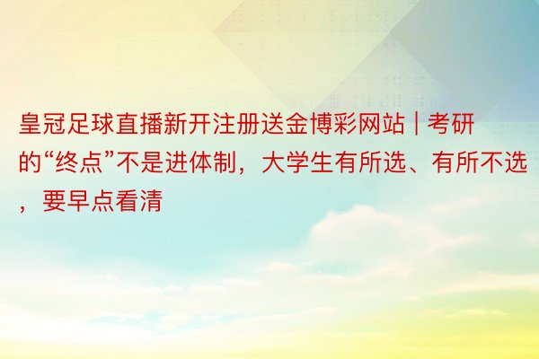 皇冠足球直播新开注册送金博彩网站 | 考研的“终点”不是进体制，大学生有所选、有所不选，要早点看清