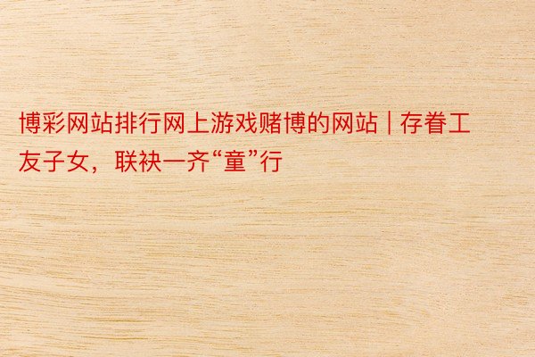博彩网站排行网上游戏赌博的网站 | 存眷工友子女，联袂一齐“童”行