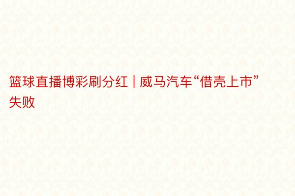 篮球直播博彩刷分红 | 威马汽车“借壳上市”失败