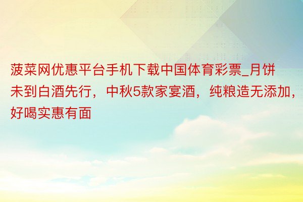 菠菜网优惠平台手机下载中国体育彩票_月饼未到白酒先行，中秋5款家宴酒，纯粮造无添加，好喝实惠有面