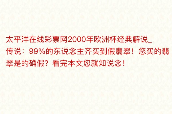 太平洋在线彩票网2000年欧洲杯经典解说_传说：99%的东说念主齐买到假翡翠！您买的翡翠是的确假？看完本文您就知说念！