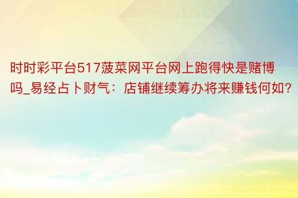 时时彩平台517菠菜网平台网上跑得快是赌博吗_易经占卜财气：店铺继续筹办将来赚钱何如?