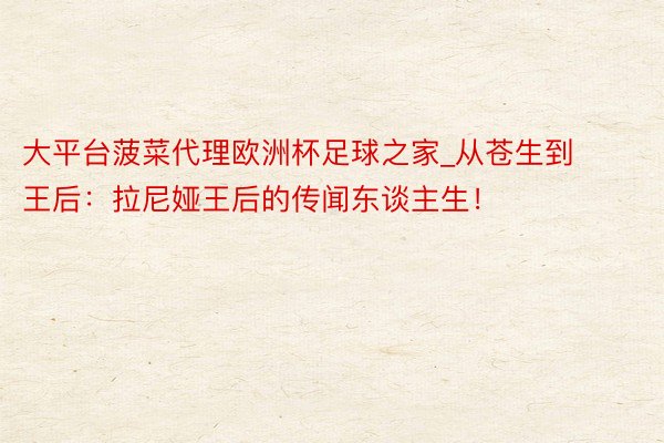 大平台菠菜代理欧洲杯足球之家_从苍生到王后：拉尼娅王后的传闻东谈主生！