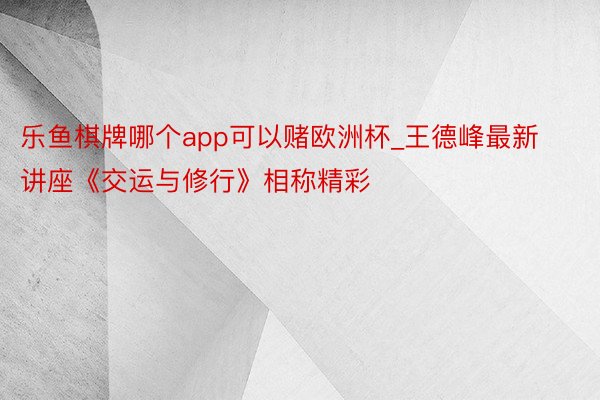 乐鱼棋牌哪个app可以赌欧洲杯_王德峰最新讲座《交运与修行》相称精彩