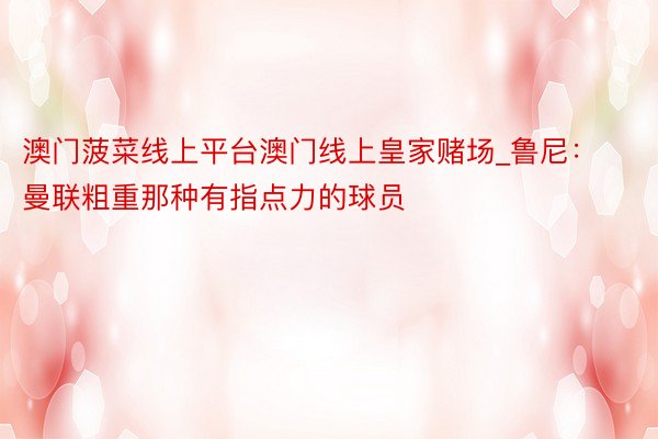 澳门菠菜线上平台澳门线上皇家赌场_鲁尼：曼联粗重那种有指点力的球员