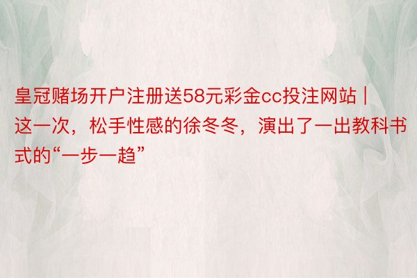 皇冠赌场开户注册送58元彩金cc投注网站 | 这一次，松手性感的徐冬冬，演出了一出教科书式的“一步一趋”