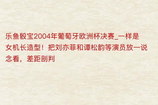 乐鱼骰宝2004年葡萄牙欧洲杯决赛_一样是女机长造型！把刘亦菲和谭松韵等演员放一说念看，差距剖判
