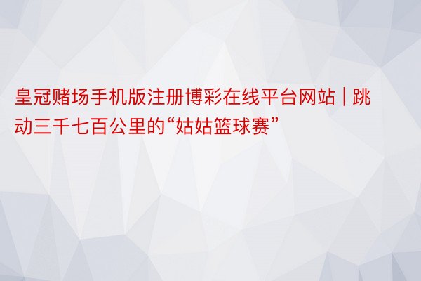 皇冠赌场手机版注册博彩在线平台网站 | 跳动三千七百公里的“姑姑篮球赛”