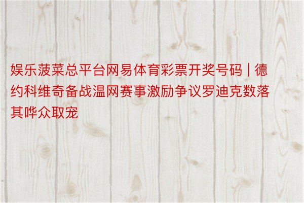 娱乐菠菜总平台网易体育彩票开奖号码 | 德约科维奇备战温网赛事激励争议罗迪克数落其哗众取宠