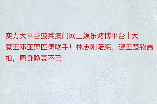实力大平台菠菜澳门网上娱乐赌博平台 | 大魔王邓亚萍匹俦联手！林志刚陪练，遭王楚钦暴扣，周身隐衷不已