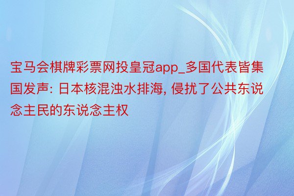 宝马会棋牌彩票网投皇冠app_多国代表皆集国发声: 日本核混浊水排海, 侵扰了公共东说念主民的东说念主权