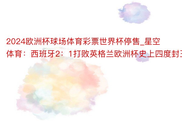 2024欧洲杯球场体育彩票世界杯停售_星空体育：西班牙2：1打败英格兰欧洲杯史上四度封王