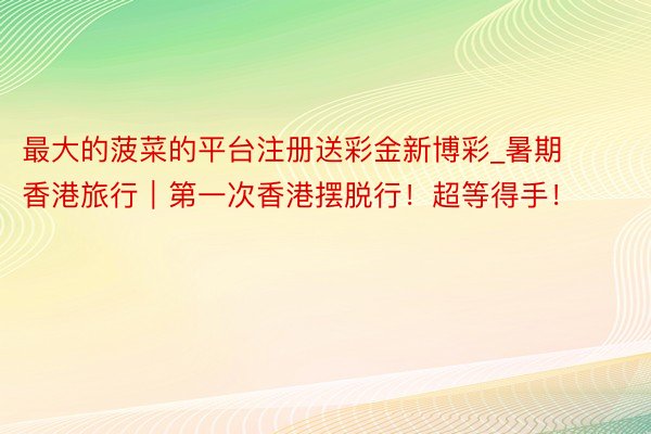 最大的菠菜的平台注册送彩金新博彩_暑期香港旅行｜第一次香港摆脱行！超等得手！
