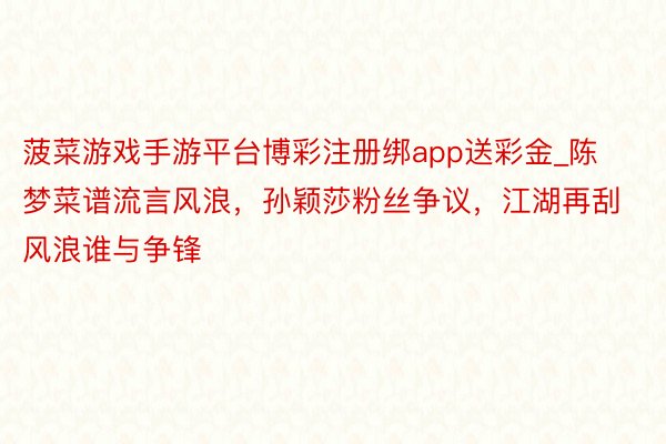 菠菜游戏手游平台博彩注册绑app送彩金_陈梦菜谱流言风浪，孙颖莎粉丝争议，江湖再刮风浪谁与争锋