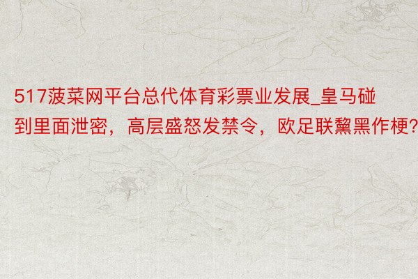 517菠菜网平台总代体育彩票业发展_皇马碰到里面泄密，高层盛怒发禁令，欧足联黧黑作梗？