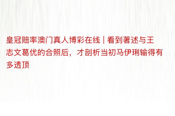 皇冠赔率澳门真人博彩在线 | 看到著述与王志文葛优的合照后，才剖析当初马伊琍输得有多透顶