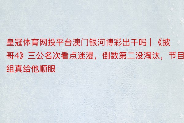 皇冠体育网投平台澳门银河博彩出千吗 | 《披哥4》三公名次看点迷漫，倒数第二没淘汰，节目组真给他顺眼