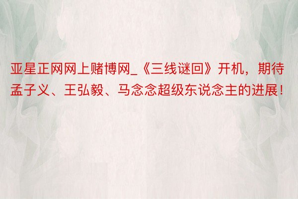 亚星正网网上赌博网_《三线谜回》开机，期待孟子义、王弘毅、马念念超级东说念主的进展！