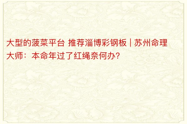 大型的菠菜平台 推荐淄博彩钢板 | 苏州命理大师：本命年过了红绳奈何办？