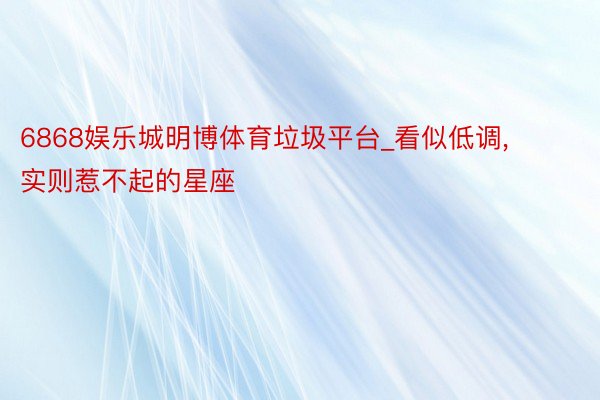 6868娱乐城明博体育垃圾平台_看似低调, 实则惹不起的星座