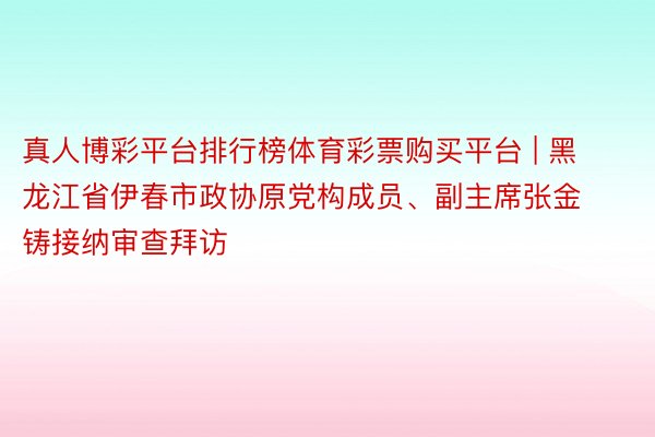 真人博彩平台排行榜体育彩票购买平台 | 黑龙江省伊春市政协原党构成员、副主席张金铸接纳审查拜访