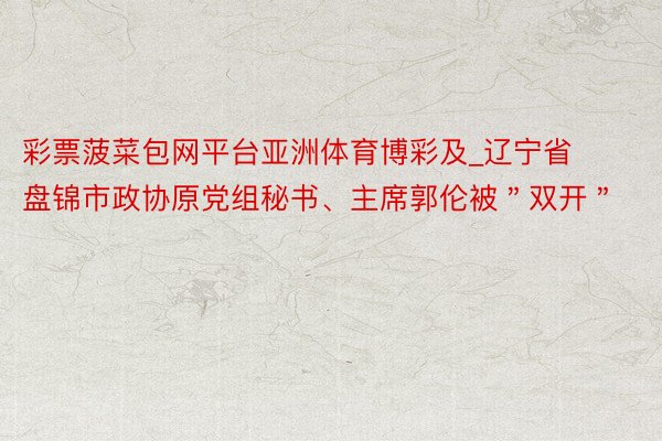 彩票菠菜包网平台亚洲体育博彩及_辽宁省盘锦市政协原党组秘书、主席郭伦被＂双开＂